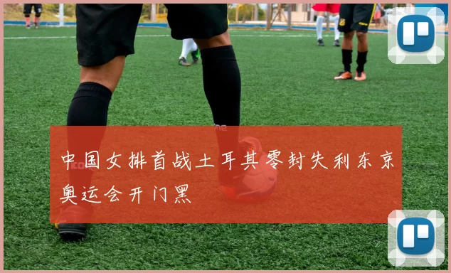 中国女排首战土耳其零封失利东京奥运会开门黑