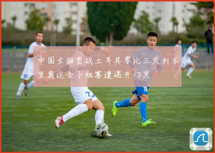 中国女排首战土耳其零比三失利东京奥运会小组赛遭遇开门黑