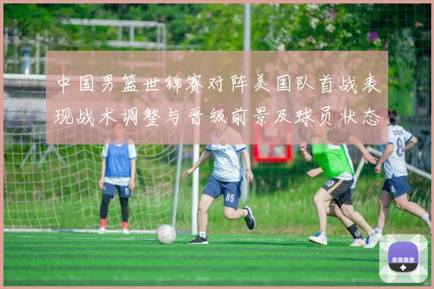 中国男篮世锦赛对阵美国队首战表现战术调整与晋级前景及球员状态