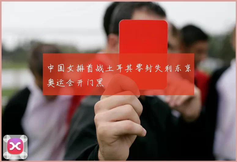 中国女排首战土耳其零封失利东京奥运会开门黑