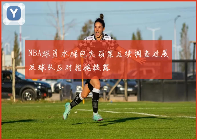 NBA球员水桶包失窃案后续调查进展及球队应对措施披露