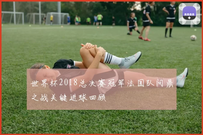 世界杯2018总决赛冠军法国队问鼎之战关键进球回顾