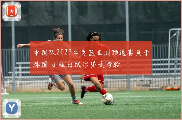 中国队2023年男篮亚洲预选赛负于韩国 小组出线形势受考验