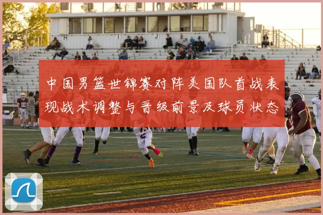 中国男篮世锦赛对阵美国队首战表现战术调整与晋级前景及球员状态