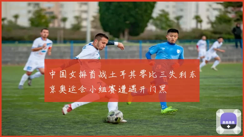 中国女排首战土耳其零比三失利东京奥运会小组赛遭遇开门黑