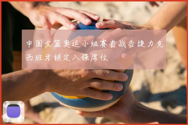 中国女篮奥运小组赛首战告捷力克西班牙锁定八强席位