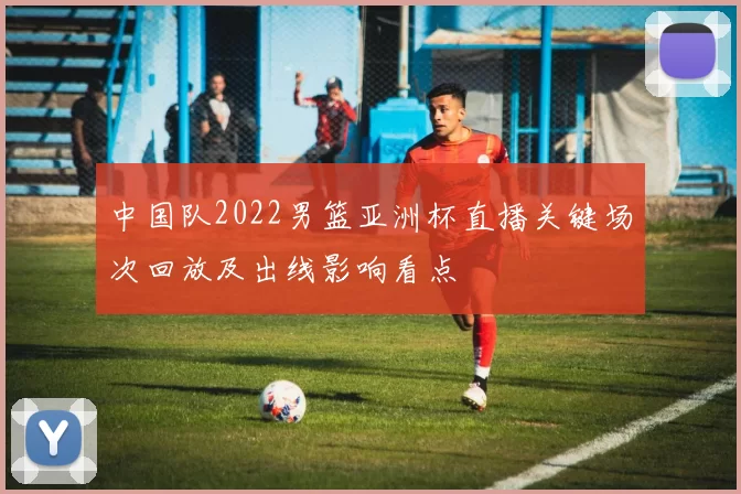 中国队2022男篮亚洲杯直播关键场次回放及出线影响看点